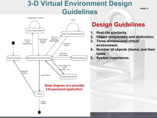 PAGE 11
Company Proprietary and Confidential
Company Proprietary and Confidential
3-D Virtual Environment Design
Guidelines
State diagram of a possible
3-D password application
Design Guidelines
1. Real-life similarity.
2. Object uniqueness and distinction.
3. Three-dimensional virtual
environment.
4. Number of objects (items) and their
types .
5. System importance.
 