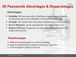 PAGE 12
Company Proprietary and Confidential
Company Proprietary and Confidential
3D Passwords Advantages & Disadvantages
 Flexibility:3D Passwords allows Multifactor authentication biometric ,
textual passwords can be embedded in 3D password technology.
 Strength: This scenario provides almost unlimited passwords possibility.
 Ease to Memorize: can be remembered in the form of short story.
 Respect of Privacy: Organizers can select authentication schemes that
respect users privacy.
 Difficult for blind people to use this technology.
 Requires sophisticated computers technology expensive.
 A lot of program coding is required.
Advantages
Disadvantages
 