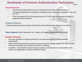 PAGE 5
Company Proprietary and Confidential
Company Proprietary and Confidential
Drawbacks of Common Authentication Techniques
Textual Password:
• Textual Passwords should be easy to remember at the same time hard to guess.
• Full password space for 8 characters consisting of both numbers and characters is at most
2 X 10¹⁴.
• From an research 25% of the passwords out of 15,000 users can guessed correctly by
using brute force dictionary.
Graphical Password :
• Graphical passwords can be easily recorded but some schemes take a long time to perform.
Token Password: Most unsecured one, if stolen can breech through any security levels.
Biometric Password:
• One main drawback of applying biometric is its intrusiveness upon a user’s personal
characteristic .
• Retina biometrical recognition schemes require the user to willingly subject their eyes to a low-
intensity infrared light so specified environment is required.
• In addition, most biometric systems require a special scanning device to authenticate users,
which is not applicable for remote and Internet users.
 
