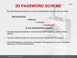 PAGE 6
Company Proprietary and Confidential
Company Proprietary and Confidential
3D PASSWORD SCHEME
The 3D Password scheme is a new authentication scheme that combine
RECOGNITION
+ RECALL
+ TOKENS
+ BIOMETRIC
In one authentication system
 The 3D password presents a virtual environment containing various virtual
objects.
 The user walks through the environment and interacts with the objects .
 The 3d Password is simply the combination and sequence of user interactions
that occur in the 3D environment.
 