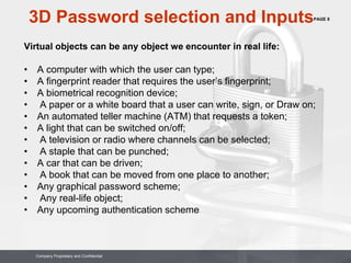 PAGE 8
Company Proprietary and Confidential
Company Proprietary and Confidential
3D Password selection and Inputs
Virtual objects can be any object we encounter in real life:
• A computer with which the user can type;
• A fingerprint reader that requires the user’s fingerprint;
• A biometrical recognition device;
• A paper or a white board that a user can write, sign, or Draw on;
• An automated teller machine (ATM) that requests a token;
• A light that can be switched on/off;
• A television or radio where channels can be selected;
• A staple that can be punched;
• A car that can be driven;
• A book that can be moved from one place to another;
• Any graphical password scheme;
• Any real-life object;
• Any upcoming authentication scheme
 
