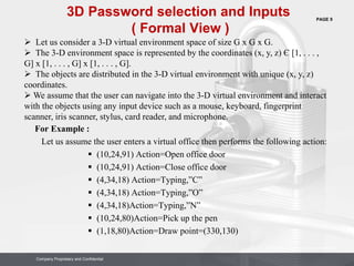 PAGE 9
Company Proprietary and Confidential
Company Proprietary and Confidential
For Example :
Let us assume the user enters a virtual office then performs the following action:
 (10,24,91) Action=Open office door
 (10,24,91) Action=Close office door
 (4,34,18) Action=Typing,”C”
 (4,34,18) Action=Typing,”O”
 (4,34,18)Action=Typing,”N”
 (10,24,80)Action=Pick up the pen
 (1,18,80)Action=Draw point=(330,130)
3D Password selection and Inputs
( Formal View )
 Let us consider a 3-D virtual environment space of size G x G x G.
 The 3-D environment space is represented by the coordinates (x, y, z) Є [1, . . . ,
G] x [1, . . . , G] x [1, . . . , G].
 The objects are distributed in the 3-D virtual environment with unique (x, y, z)
coordinates.
 We assume that the user can navigate into the 3-D virtual environment and interact
with the objects using any input device such as a mouse, keyboard, fingerprint
scanner, iris scanner, stylus, card reader, and microphone.
 
