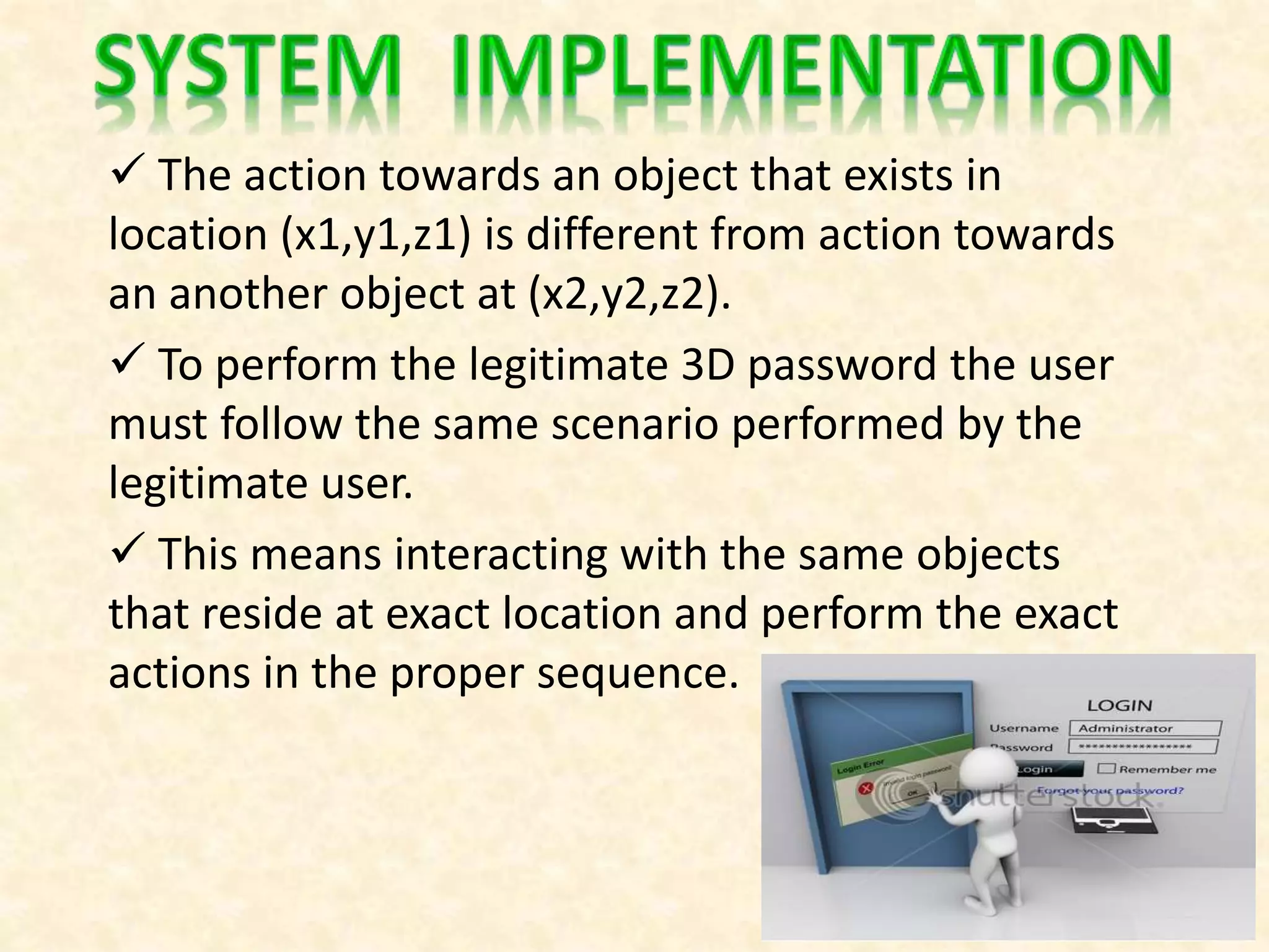  The action towards an object that exists in
location (x1,y1,z1) is different from action towards
an another object at (x2,y2,z2).
 To perform the legitimate 3D password the user
must follow the same scenario performed by the
legitimate user.
 This means interacting with the same objects
that reside at exact location and perform the exact
actions in the proper sequence.
 