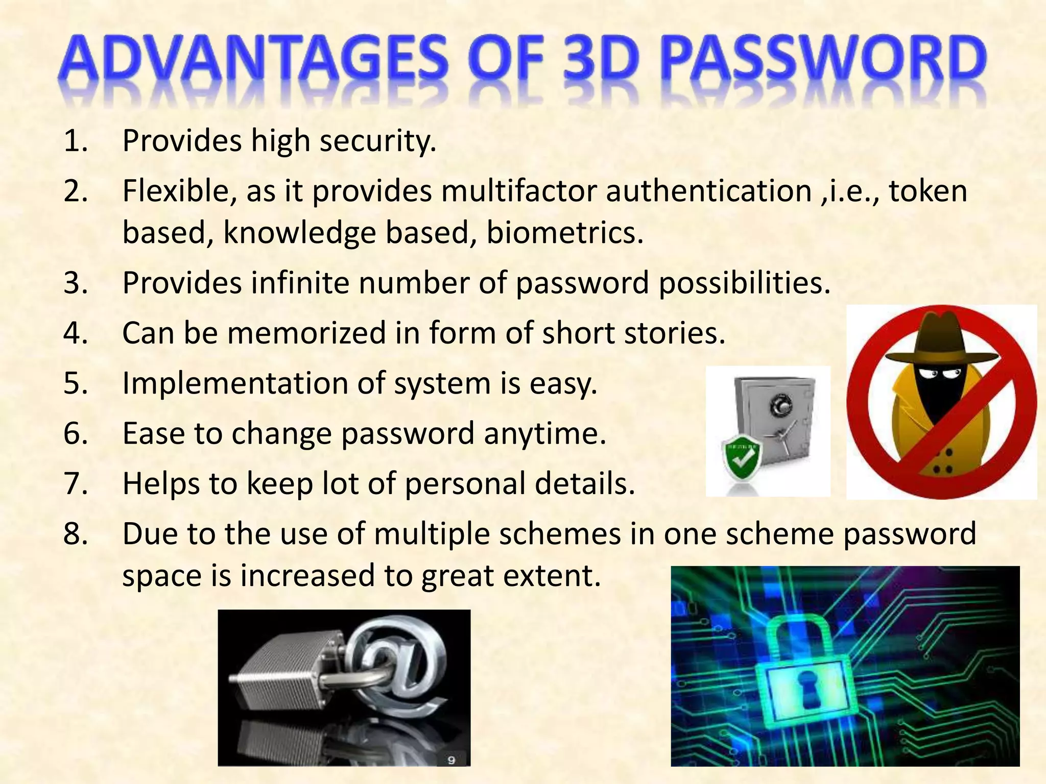 1. Provides high security.
2. Flexible, as it provides multifactor authentication ,i.e., token
based, knowledge based, biometrics.
3. Provides infinite number of password possibilities.
4. Can be memorized in form of short stories.
5. Implementation of system is easy.
6. Ease to change password anytime.
7. Helps to keep lot of personal details.
8. Due to the use of multiple schemes in one scheme password
space is increased to great extent.
 
