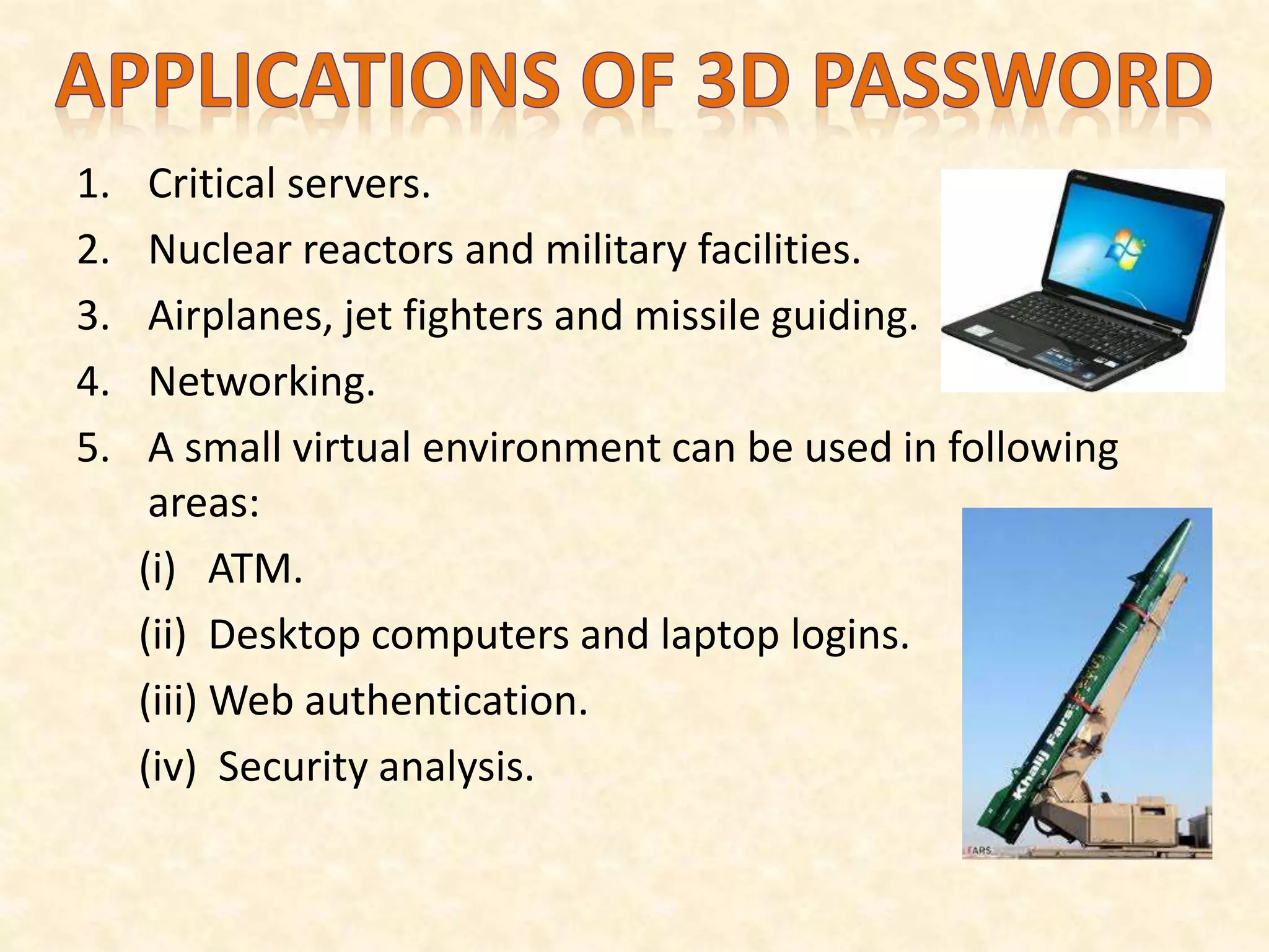 1. Critical servers.
2. Nuclear reactors and military facilities.
3. Airplanes, jet fighters and missile guiding.
4. Networking.
5. A small virtual environment can be used in following
areas:
(i) ATM.
(ii) Desktop computers and laptop logins.
(iii) Web authentication.
(iv) Security analysis.
 