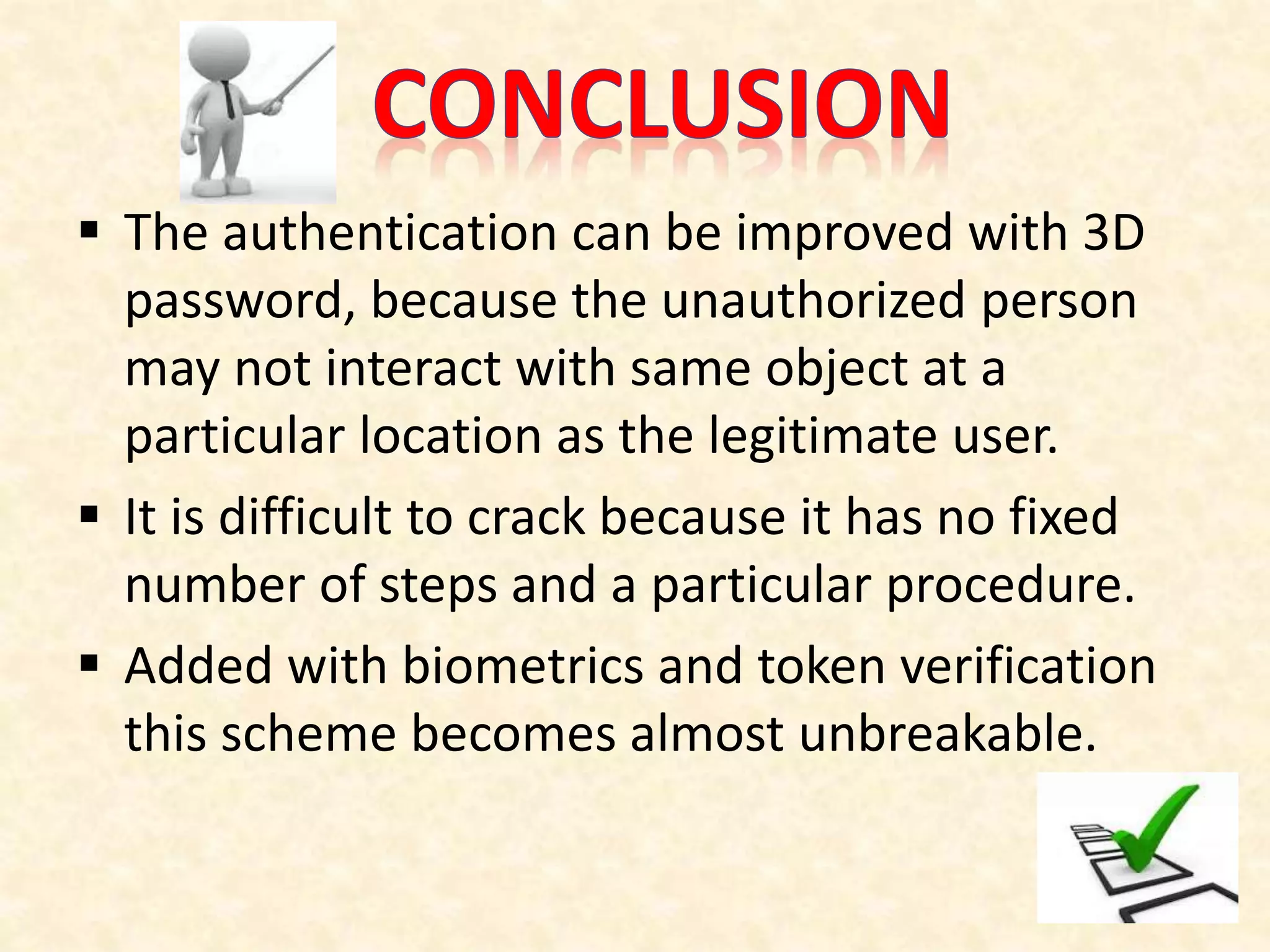  The authentication can be improved with 3D
password, because the unauthorized person
may not interact with same object at a
particular location as the legitimate user.
 It is difficult to crack because it has no fixed
number of steps and a particular procedure.
 Added with biometrics and token verification
this scheme becomes almost unbreakable.
 