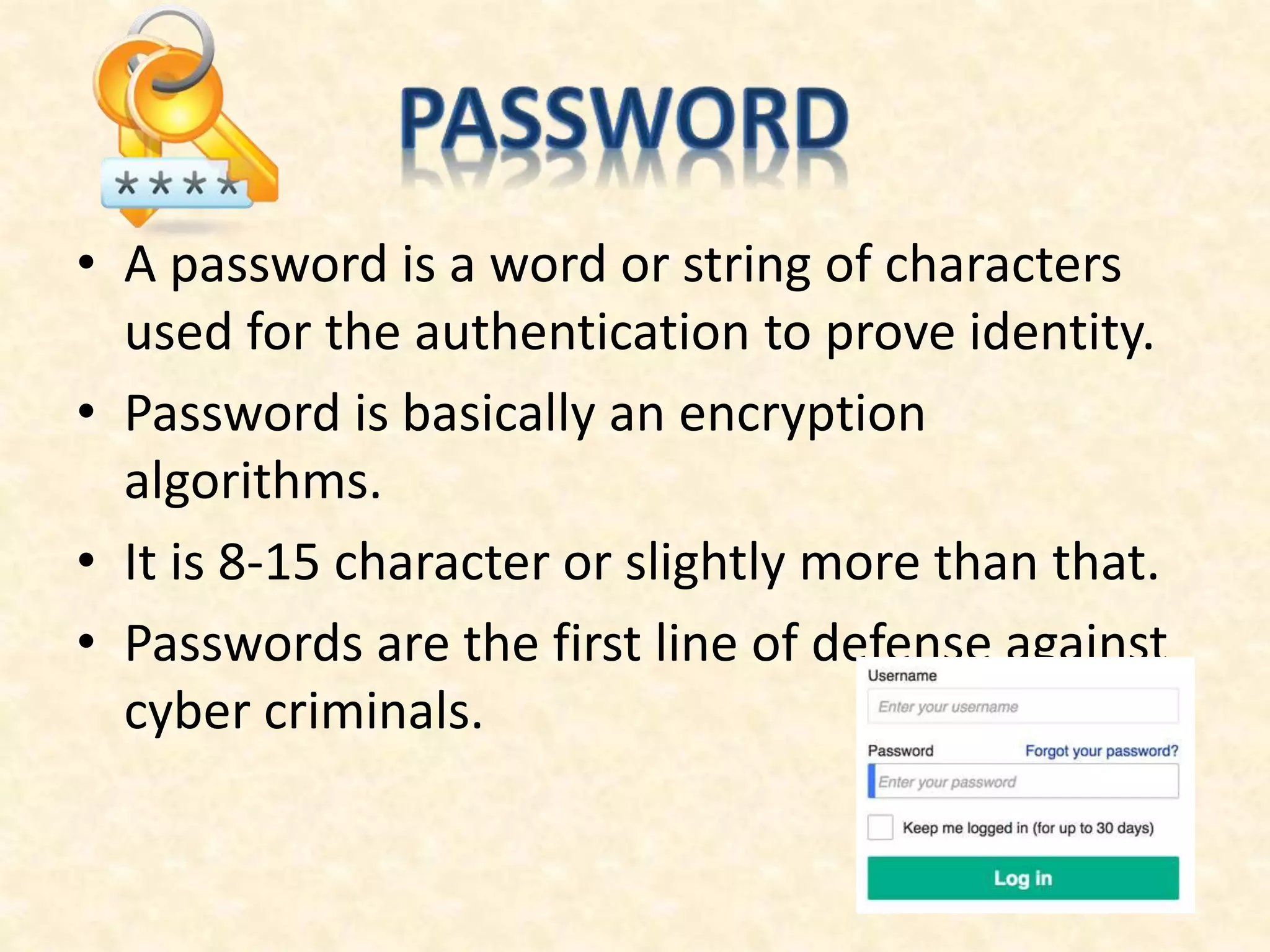 • A password is a word or string of characters
used for the authentication to prove identity.
• Password is basically an encryption
algorithms.
• It is 8-15 character or slightly more than that.
• Passwords are the first line of defense against
cyber criminals.
 
