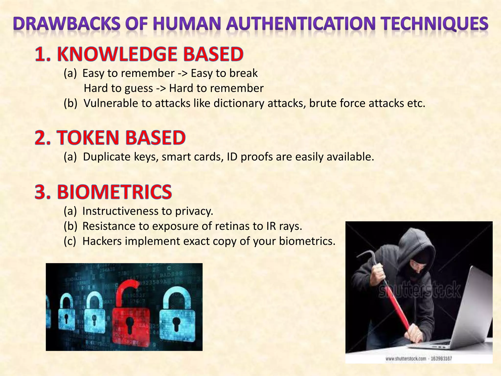 (a) Easy to remember -> Easy to break
Hard to guess -> Hard to remember
(b) Vulnerable to attacks like dictionary attacks, brute force attacks etc.
(a) Duplicate keys, smart cards, ID proofs are easily available.
(a) Instructiveness to privacy.
(b) Resistance to exposure of retinas to IR rays.
(c) Hackers implement exact copy of your biometrics.
 