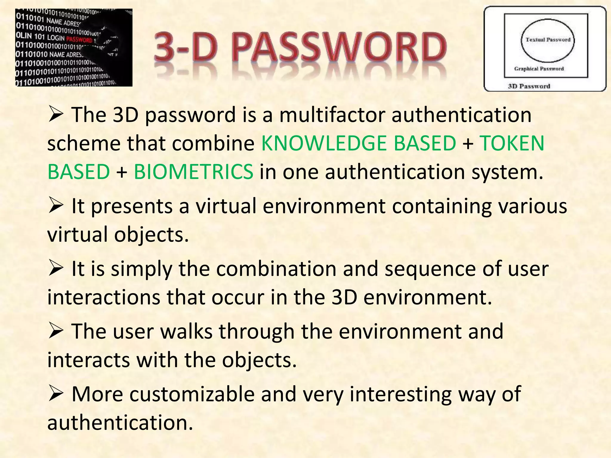  The 3D password is a multifactor authentication
scheme that combine KNOWLEDGE BASED + TOKEN
BASED + BIOMETRICS in one authentication system.
 It presents a virtual environment containing various
virtual objects.
 It is simply the combination and sequence of user
interactions that occur in the 3D environment.
 The user walks through the environment and
interacts with the objects.
 More customizable and very interesting way of
authentication.
 