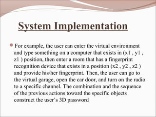 System Implementation
For example, the user can enter the virtual environment
and type something on a computer that exists in (x1 , y1 ,
z1 ) position, then enter a room that has a fingerprint
recognition device that exists in a position (x2 , y2 , z2 )
and provide his/her fingerprint. Then, the user can go to
the virtual garage, open the car door, and turn on the radio
to a specific channel. The combination and the sequence
of the previous actions toward the specific objects
construct the user’s 3D password
 