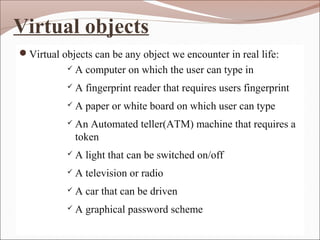 Virtual objects
Virtual objects can be any object we encounter in real life:
 A computer on which the user can type in
 A fingerprint reader that requires users fingerprint
 A paper or white board on which user can type
 An Automated teller(ATM) machine that requires a
token
 A light that can be switched on/off
 A television or radio
 A car that can be driven
 A graphical password scheme
 