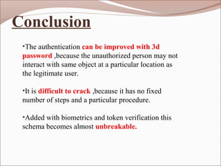 •The authentication can be improved with 3d
password ,because the unauthorized person may not
interact with same object at a particular location as
the legitimate user.
•It is difficult to crack ,because it has no fixed
number of steps and a particular procedure.
•Added with biometrics and token verification this
schema becomes almost unbreakable.
Conclusion
 