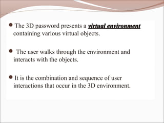 The 3D password presents a virtual environmentvirtual environment
containing various virtual objects.
 The user walks through the environment and
interacts with the objects.
It is the combination and sequence of user
interactions that occur in the 3D environment.
 