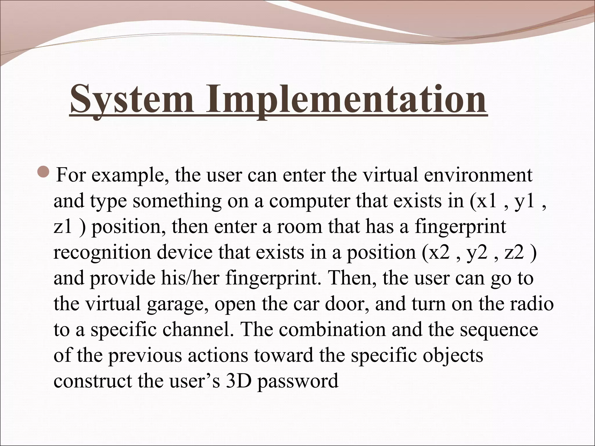 System Implementation
For example, the user can enter the virtual environment
  and type something on a computer that exists in (x1 , y1 ,
  z1 ) position, then enter a room that has a fingerprint
  recognition device that exists in a position (x2 , y2 , z2 )
  and provide his/her fingerprint. Then, the user can go to
  the virtual garage, open the car door, and turn on the radio
  to a specific channel. The combination and the sequence
  of the previous actions toward the specific objects
  construct the user’s 3D password
 
