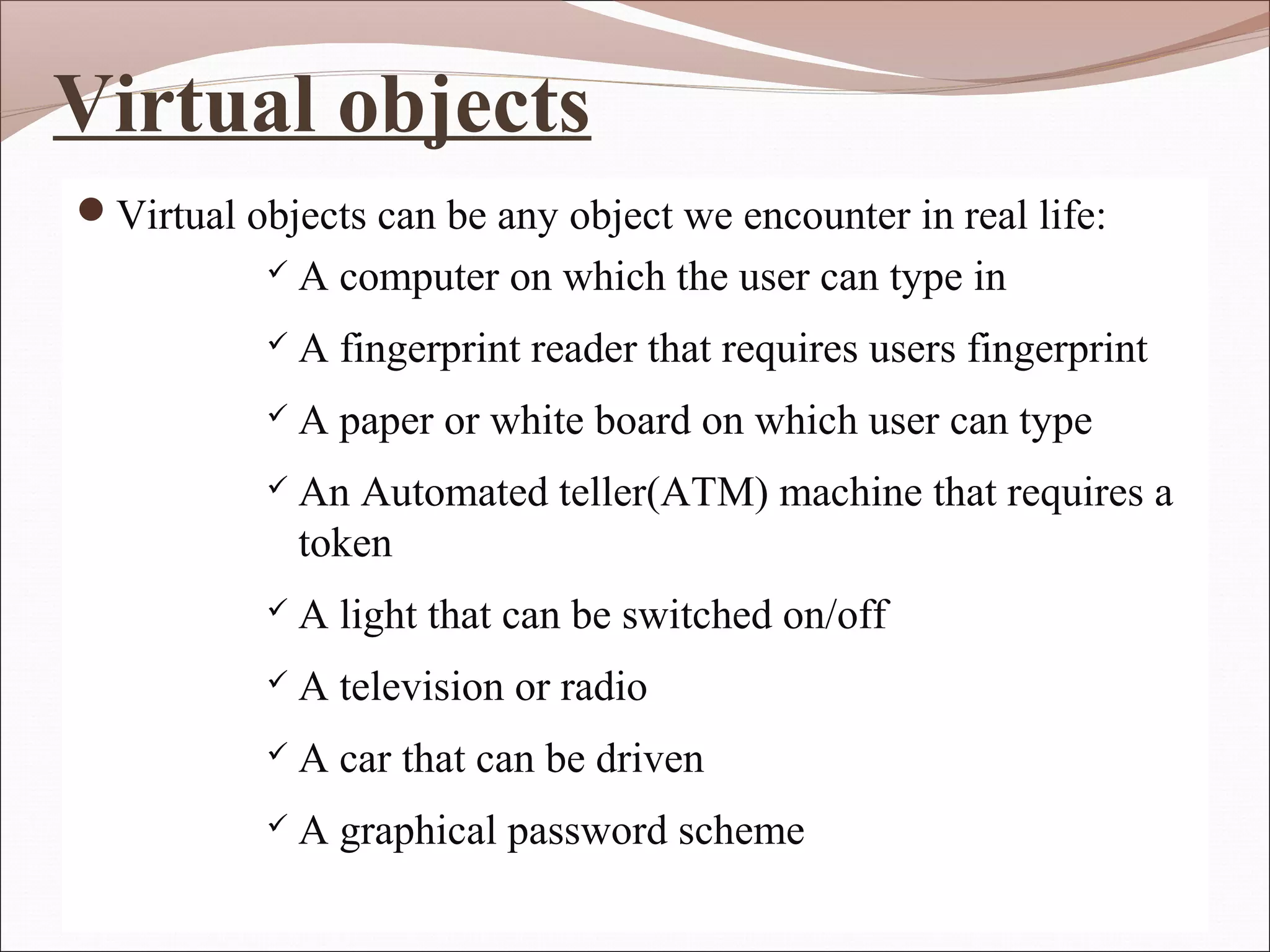 Virtual objects
Virtual objects can be any object we encounter in real life:
              A computer on which the user can type in
              A fingerprint reader that requires users fingerprint
              A paper or white board on which user can type
              An Automated teller(ATM) machine that requires a
               token
              A light that can be switched on/off
              A television or radio
              A car that can be driven
              A graphical password scheme
 
