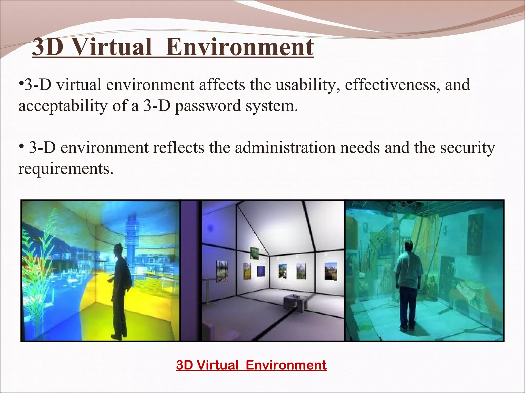 3D Virtual Environment
•3-D virtual environment affects the usability, effectiveness, and
acceptability of a 3-D password system.

• 3-D environment reflects the administration needs and the security
requirements.




                       3D Virtual Environment
 