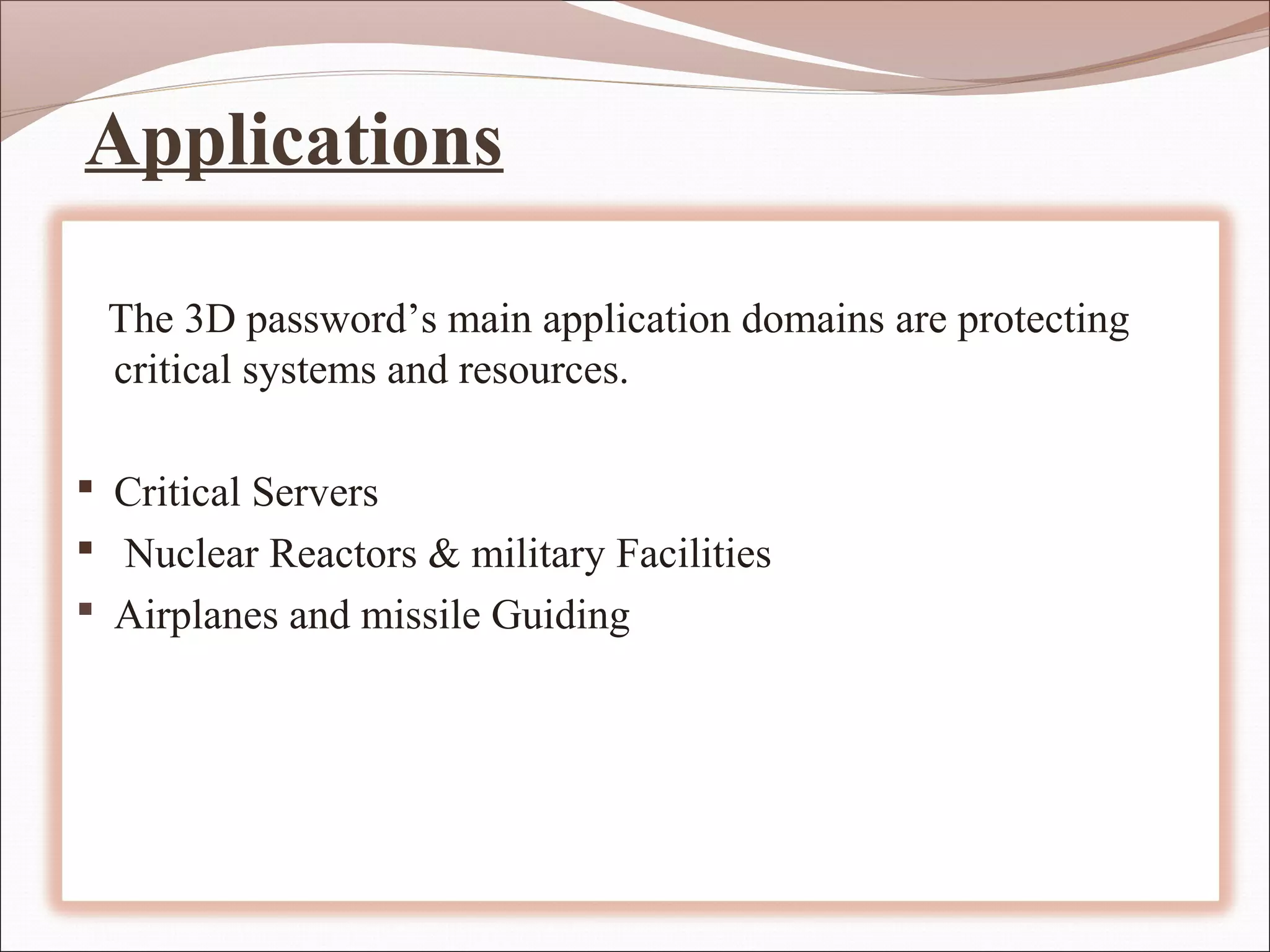 Applications

 The 3D password’s main application domains are protecting
 critical systems and resources.

 Critical Servers
 Nuclear Reactors & military Facilities
 Airplanes and missile Guiding
 