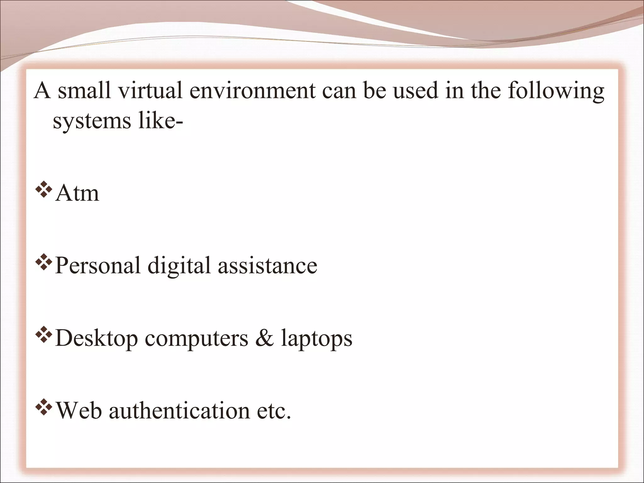 A small virtual environment can be used in the following
 systems like-

Atm


Personal digital assistance


Desktop computers & laptops


Web authentication etc.
 