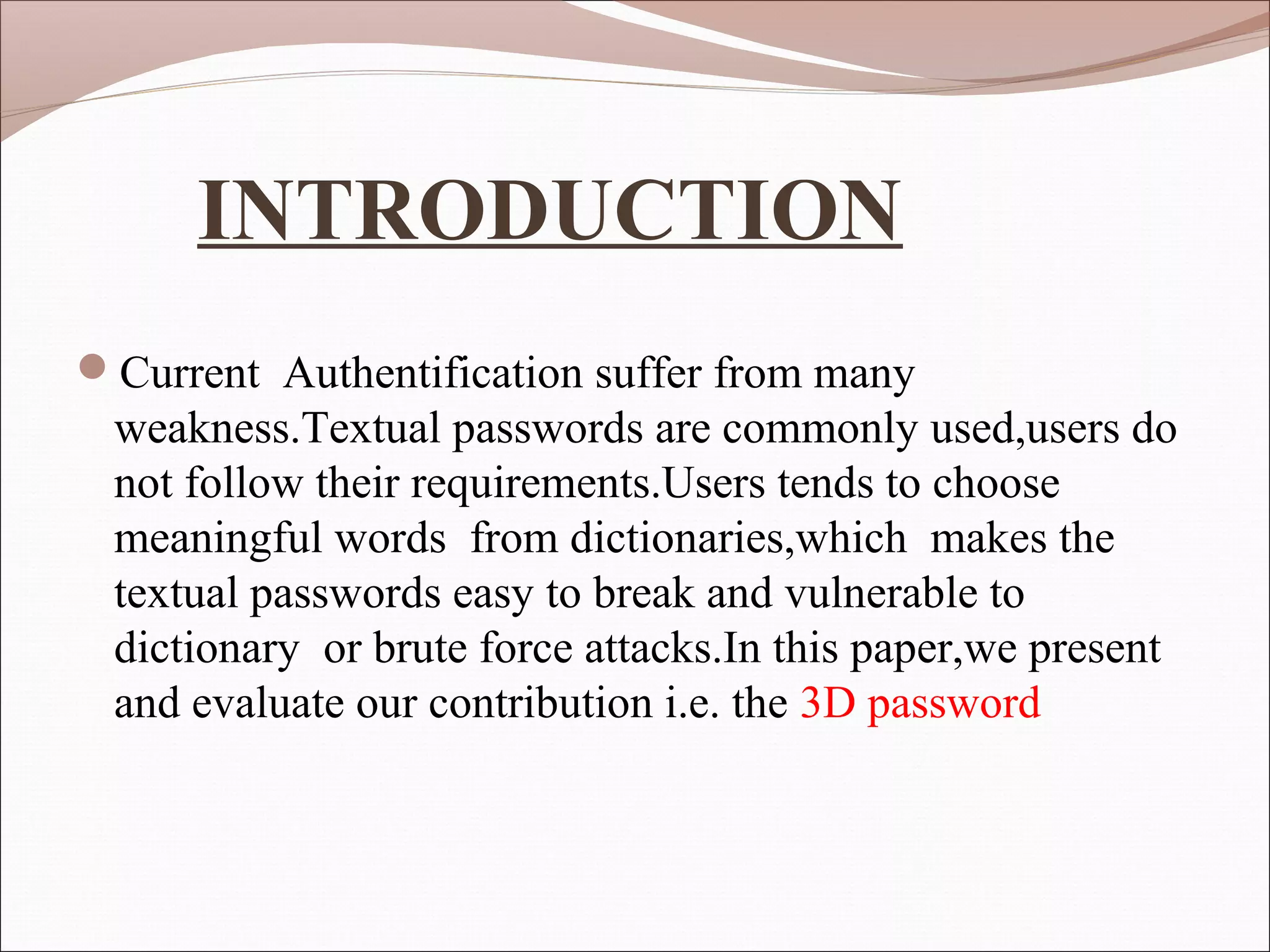 INTRODUCTION
Current Authentification suffer from many
 weakness.Textual passwords are commonly used,users do
 not follow their requirements.Users tends to choose
 meaningful words from dictionaries,which makes the
 textual passwords easy to break and vulnerable to
 dictionary or brute force attacks.In this paper,we present
 and evaluate our contribution i.e. the 3D password
 
