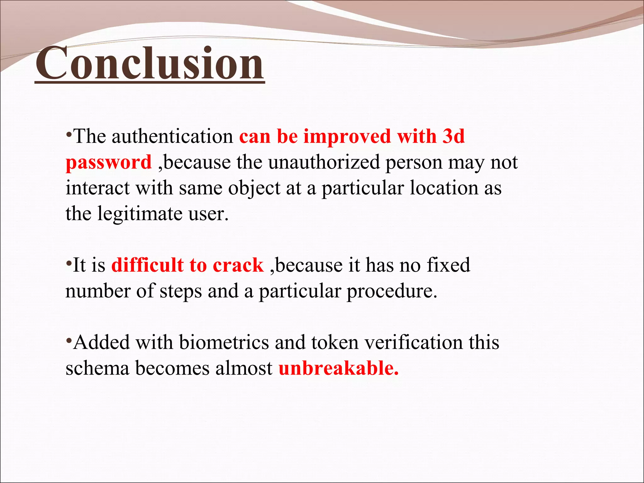 Conclusion
 •The authentication can be improved with 3d
 password ,because the unauthorized person may not
 interact with same object at a particular location as
 the legitimate user.

 •It is difficult to crack ,because it has no fixed
 number of steps and a particular procedure.

 •Added with biometrics and token verification this
 schema becomes almost unbreakable.
 