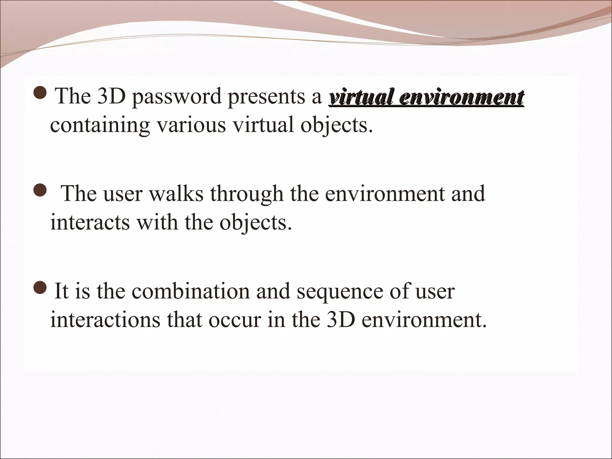 The 3D password presents a virtual environment
 containing various virtual objects.

 The user walks through the environment and
 interacts with the objects.

It is the combination and sequence of user
 interactions that occur in the 3D environment.
 