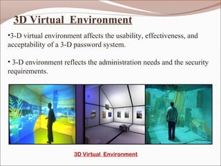 3D Virtual Environment
•3-D virtual environment affects the usability, effectiveness, and
acceptability of a 3-D password system.

• 3-D environment reflects the administration needs and the security
requirements.




                       3D Virtual Environment
 