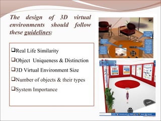 The design of 3D virtual
environments should follow
these guidelines:

Real Life Similarity
Object Uniqueness & Distinction
3D Virtual Environment Size
Number of objects & their types
System Importance
 