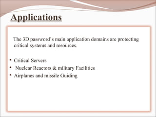 Applications

 The 3D password’s main application domains are protecting
 critical systems and resources.

 Critical Servers
 Nuclear Reactors & military Facilities
 Airplanes and missile Guiding
 