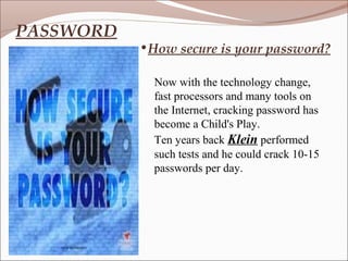 PASSWORD
           •How secure is your password?

             Now with the technology change,
             fast processors and many tools on
             the Internet, cracking password has
             become a Child's Play.
             Ten years back Klein performed
             such tests and he could crack 10-15
             passwords per day.
 