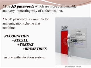 •The 3D passwords which are more customizable,
and very interesting way of authentication.

•A 3D password is a multifactor
authentication scheme that
combine

 RECOGNITION
    +RECALL
      +TOKENS
         +BIOMETRICS

 in one authentication system.
 