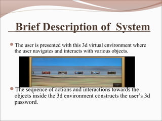 Brief Description of System
The user is presented with this 3d virtual environment where
  the user navigates and interacts with various objects.




The sequence of actions and interactions towards the
  objects inside the 3d environment constructs the user’s 3d
  password.
 