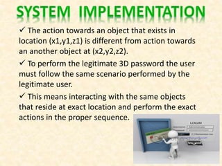  The action towards an object that exists in
location (x1,y1,z1) is different from action towards
an another object at (x2,y2,z2).
 To perform the legitimate 3D password the user
must follow the same scenario performed by the
legitimate user.
 This means interacting with the same objects
that reside at exact location and perform the exact
actions in the proper sequence.
 