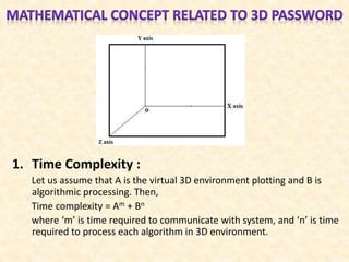 1. Time Complexity :
Let us assume that A is the virtual 3D environment plotting and B is
algorithmic processing. Then,
Time complexity = Am + Bn
where ‘m’ is time required to communicate with system, and ‘n’ is time
required to process each algorithm in 3D environment.
 