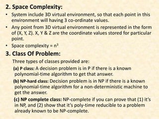 2. Space Complexity:
• System include 3D virtual environment, so that each point in this
environment will having 3 co-ordinate values.
• Any point from 3D virtual environment is represented in the form
of (X, Y, Z). X, Y & Z are the coordinate values stored for particular
point.
• Space complexity = n3
3. Class Of Problem:
Three types of classes provided are:
(a) P class: A decision problem is in P if there is a known
polynomial-time algorithm to get that answer.
(b) NP-hard class: Decision problem is in NP if there is a known
polynomial-time algorithm for a non-deterministic machine to
get the answer.
(c) NP complete class: NP-complete if you can prove that (1) it‘s
in NP, and (2) show that it‘s poly-time reducible to a problem
already known to be NP-complete.
 