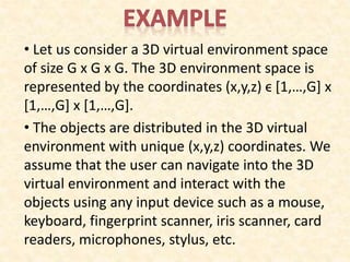 • Let us consider a 3D virtual environment space
of size G x G x G. The 3D environment space is
represented by the coordinates (x,y,z) ϵ [1,…,G] x
[1,…,G] x [1,…,G].
• The objects are distributed in the 3D virtual
environment with unique (x,y,z) coordinates. We
assume that the user can navigate into the 3D
virtual environment and interact with the
objects using any input device such as a mouse,
keyboard, fingerprint scanner, iris scanner, card
readers, microphones, stylus, etc.
 