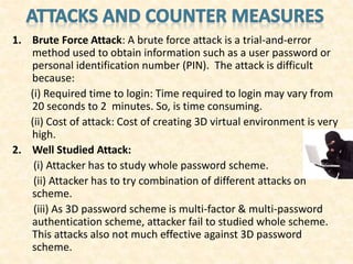 1. Brute Force Attack: A brute force attack is a trial-and-error
method used to obtain information such as a user password or
personal identification number (PIN). The attack is difficult
because:
(i) Required time to login: Time required to login may vary from
20 seconds to 2 minutes. So, is time consuming.
(ii) Cost of attack: Cost of creating 3D virtual environment is very
high.
2. Well Studied Attack:
(i) Attacker has to study whole password scheme.
(ii) Attacker has to try combination of different attacks on
scheme.
(iii) As 3D password scheme is multi-factor & multi-password
authentication scheme, attacker fail to studied whole scheme.
This attacks also not much effective against 3D password
scheme.
 