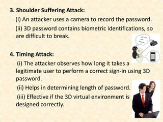 3. Shoulder Suffering Attack:
(i) An attacker uses a camera to record the password.
(ii) 3D password contains biometric identifications, so
are difficult to break.
4. Timing Attack:
(i) The attacker observes how long it takes a
legitimate user to perform a correct sign-in using 3D
password.
(ii) Helps in determining length of password.
(iii) Effective if the 3D virtual environment is
designed correctly.
 