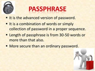  It is the advanced version of password.
 It is a combination of words or simply
collection of password in a proper sequence.
 Length of passphrase is from 30-50 words or
more than that also.
 More secure than an ordinary password.
 