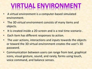 • A virtual environment is a computer-based simulated
environment.
• The 3D virtual environment consists of many items and
objects.
• It is created inside a 2D screen and is a real time scenario .
• Each item has different responses to action.
• The user actions, interactions and inputs towards the objects
or toward the 3D virtual environment creates the user’s 3D
password.
• Communication between users can range from text, graphical
icons, visual gesture, sound, and rarely, forms using touch,
voice command, and balance senses.
 
