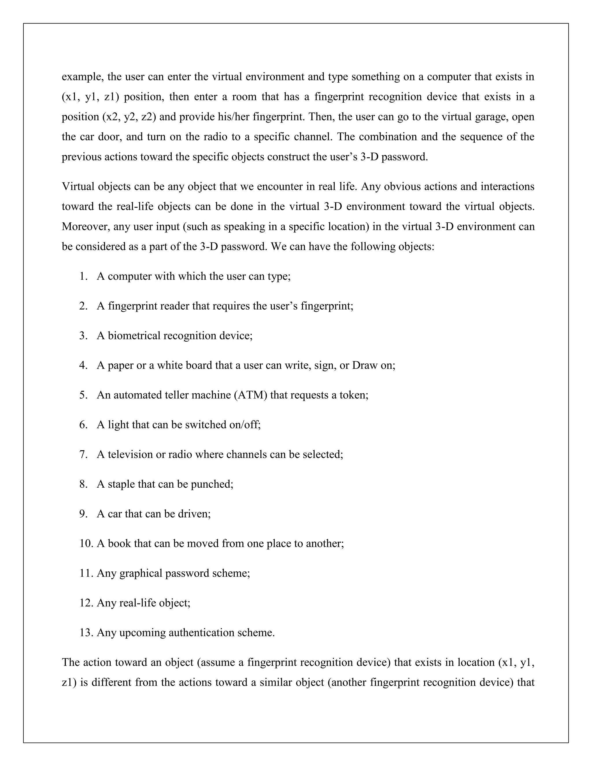 example, the user can enter the virtual environment and type something on a computer that exists in
(x1, y1, z1) position, then enter a room that has a fingerprint recognition device that exists in a
position (x2, y2, z2) and provide his/her fingerprint. Then, the user can go to the virtual garage, open
the car door, and turn on the radio to a specific channel. The combination and the sequence of the
previous actions toward the specific objects construct the user’s 3-D password.

Virtual objects can be any object that we encounter in real life. Any obvious actions and interactions
toward the real-life objects can be done in the virtual 3-D environment toward the virtual objects.
Moreover, any user input (such as speaking in a specific location) in the virtual 3-D environment can
be considered as a part of the 3-D password. We can have the following objects:

   1. A computer with which the user can type;

   2. A fingerprint reader that requires the user’s fingerprint;

   3. A biometrical recognition device;

   4. A paper or a white board that a user can write, sign, or Draw on;

   5. An automated teller machine (ATM) that requests a token;

   6. A light that can be switched on/off;

   7. A television or radio where channels can be selected;

   8. A staple that can be punched;

   9. A car that can be driven;

   10. A book that can be moved from one place to another;

   11. Any graphical password scheme;

   12. Any real-life object;

   13. Any upcoming authentication scheme.

The action toward an object (assume a fingerprint recognition device) that exists in location (x1, y1,
z1) is different from the actions toward a similar object (another fingerprint recognition device) that
 