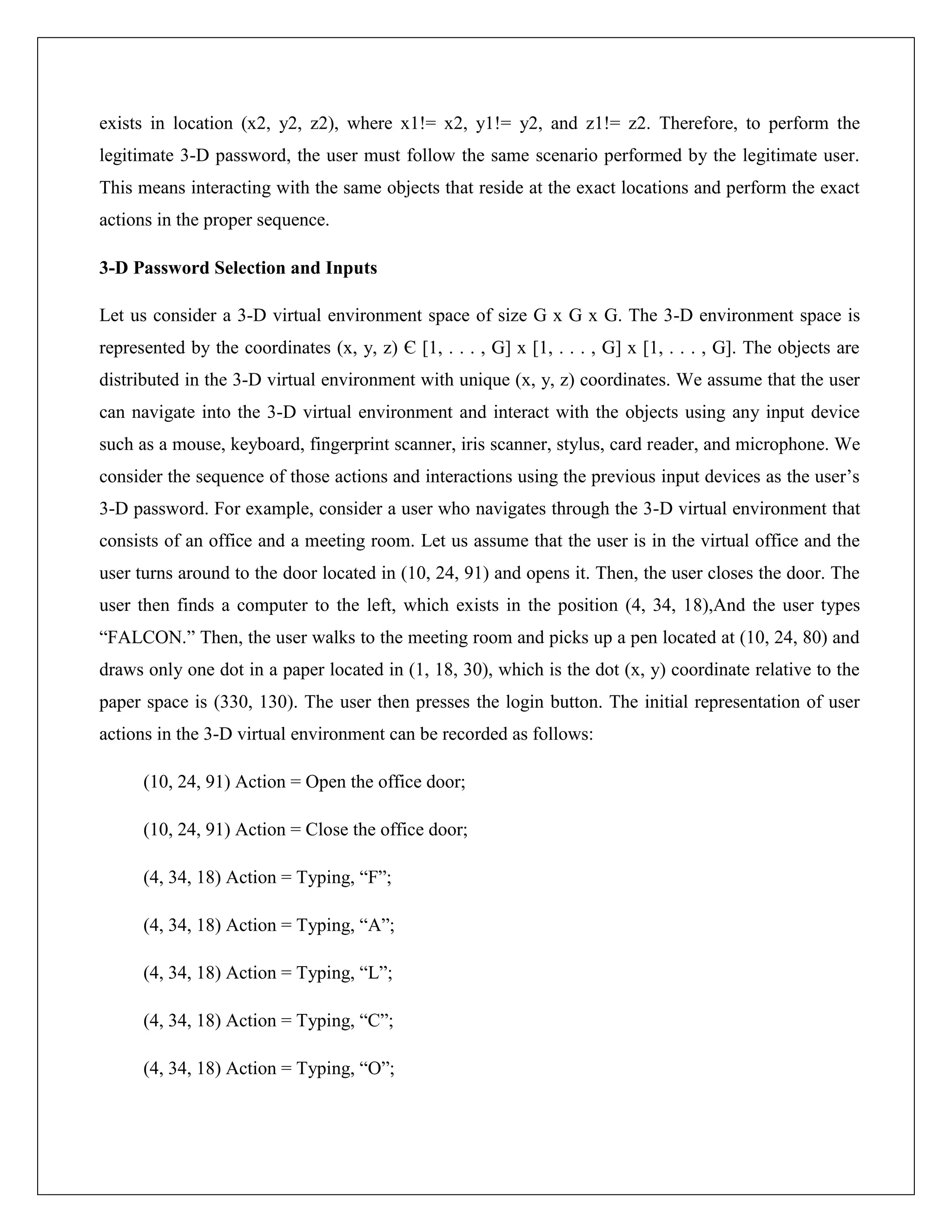 exists in location (x2, y2, z2), where x1!= x2, y1!= y2, and z1!= z2. Therefore, to perform the
legitimate 3-D password, the user must follow the same scenario performed by the legitimate user.
This means interacting with the same objects that reside at the exact locations and perform the exact
actions in the proper sequence.

3-D Password Selection and Inputs

Let us consider a 3-D virtual environment space of size G x G x G. The 3-D environment space is
represented by the coordinates (x, y, z) Є [1, . . . , G] x [1, . . . , G] x [1, . . . , G]. The objects are
distributed in the 3-D virtual environment with unique (x, y, z) coordinates. We assume that the user
can navigate into the 3-D virtual environment and interact with the objects using any input device
such as a mouse, keyboard, fingerprint scanner, iris scanner, stylus, card reader, and microphone. We
consider the sequence of those actions and interactions using the previous input devices as the user’s
3-D password. For example, consider a user who navigates through the 3-D virtual environment that
consists of an office and a meeting room. Let us assume that the user is in the virtual office and the
user turns around to the door located in (10, 24, 91) and opens it. Then, the user closes the door. The
user then finds a computer to the left, which exists in the position (4, 34, 18),And the user types
“FALCON.” Then, the user walks to the meeting room and picks up a pen located at (10, 24, 80) and
draws only one dot in a paper located in (1, 18, 30), which is the dot (x, y) coordinate relative to the
paper space is (330, 130). The user then presses the login button. The initial representation of user
actions in the 3-D virtual environment can be recorded as follows:

      (10, 24, 91) Action = Open the office door;

      (10, 24, 91) Action = Close the office door;

      (4, 34, 18) Action = Typing, “F”;

      (4, 34, 18) Action = Typing, “A”;

      (4, 34, 18) Action = Typing, “L”;

      (4, 34, 18) Action = Typing, “C”;

      (4, 34, 18) Action = Typing, “O”;
 