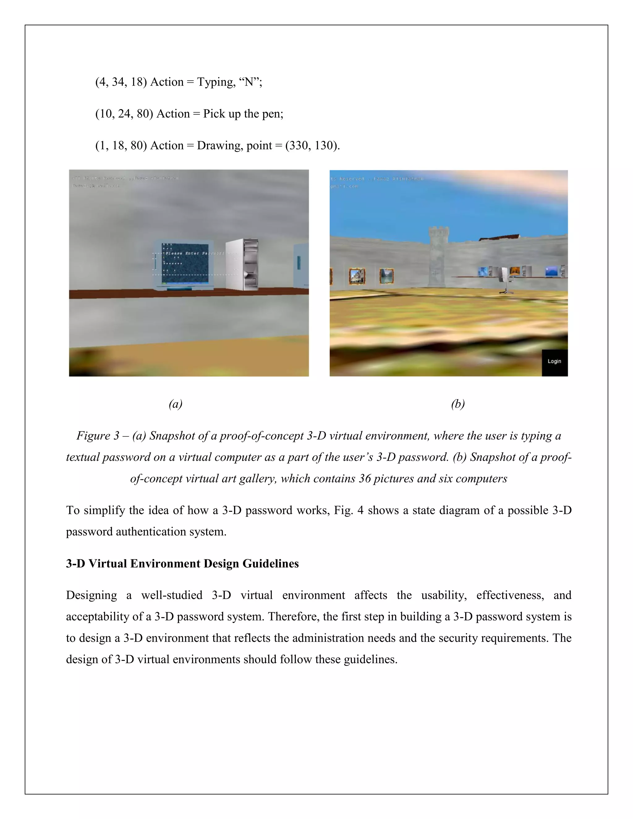 (4, 34, 18) Action = Typing, “N”;

     (10, 24, 80) Action = Pick up the pen;

     (1, 18, 80) Action = Drawing, point = (330, 130).




                    (a)                                                      (b)

  Figure 3 – (a) Snapshot of a proof-of-concept 3-D virtual environment, where the user is typing a
textual password on a virtual computer as a part of the user’s 3-D password. (b) Snapshot of a proof-
            of-concept virtual art gallery, which contains 36 pictures and six computers

To simplify the idea of how a 3-D password works, Fig. 4 shows a state diagram of a possible 3-D
password authentication system.

3-D Virtual Environment Design Guidelines

Designing a well-studied 3-D virtual environment affects the usability, effectiveness, and
acceptability of a 3-D password system. Therefore, the first step in building a 3-D password system is
to design a 3-D environment that reflects the administration needs and the security requirements. The
design of 3-D virtual environments should follow these guidelines.
 