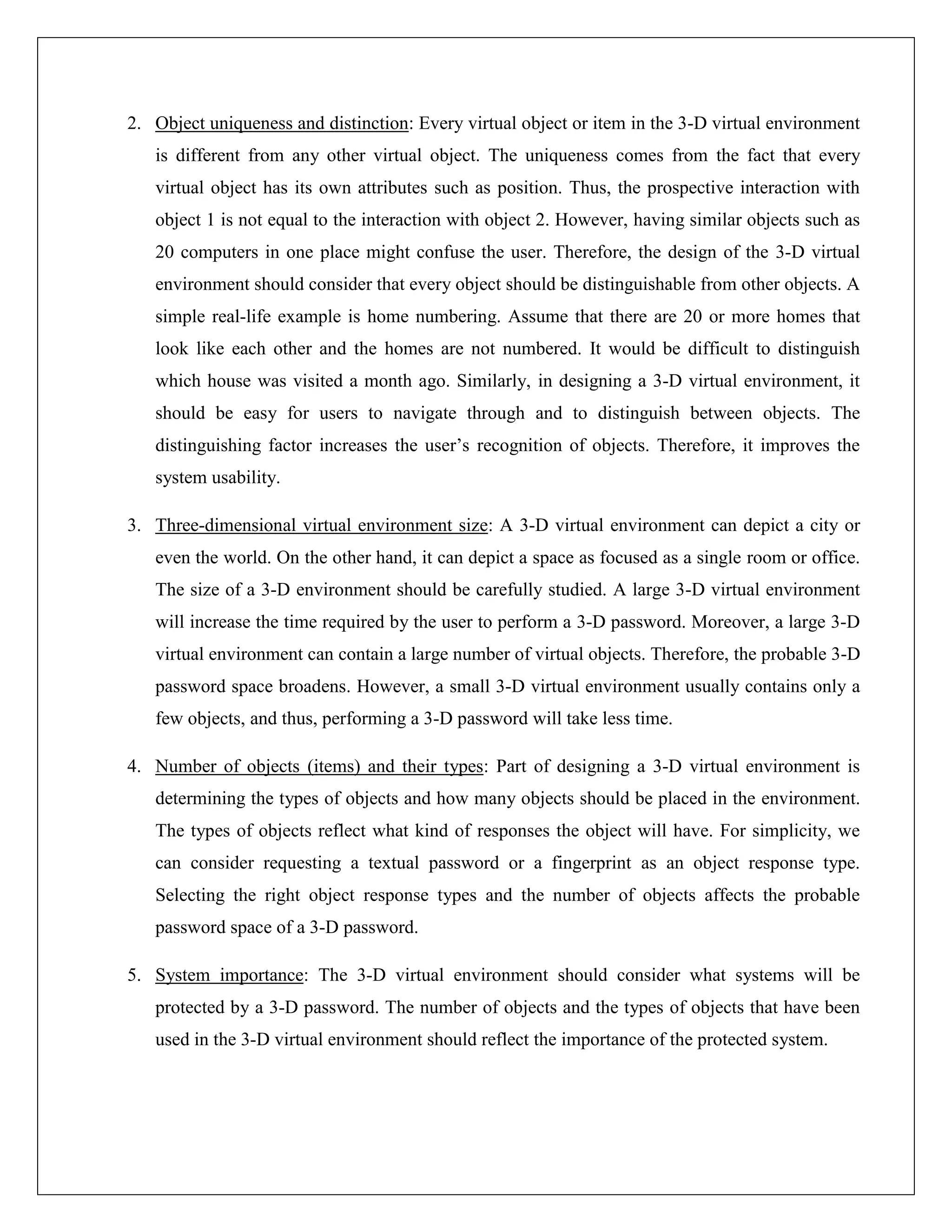 2. Object uniqueness and distinction: Every virtual object or item in the 3-D virtual environment
   is different from any other virtual object. The uniqueness comes from the fact that every
   virtual object has its own attributes such as position. Thus, the prospective interaction with
   object 1 is not equal to the interaction with object 2. However, having similar objects such as
   20 computers in one place might confuse the user. Therefore, the design of the 3-D virtual
   environment should consider that every object should be distinguishable from other objects. A
   simple real-life example is home numbering. Assume that there are 20 or more homes that
   look like each other and the homes are not numbered. It would be difficult to distinguish
   which house was visited a month ago. Similarly, in designing a 3-D virtual environment, it
   should be easy for users to navigate through and to distinguish between objects. The
   distinguishing factor increases the user’s recognition of objects. Therefore, it improves the
   system usability.

3. Three-dimensional virtual environment size: A 3-D virtual environment can depict a city or
   even the world. On the other hand, it can depict a space as focused as a single room or office.
   The size of a 3-D environment should be carefully studied. A large 3-D virtual environment
   will increase the time required by the user to perform a 3-D password. Moreover, a large 3-D
   virtual environment can contain a large number of virtual objects. Therefore, the probable 3-D
   password space broadens. However, a small 3-D virtual environment usually contains only a
   few objects, and thus, performing a 3-D password will take less time.

4. Number of objects (items) and their types: Part of designing a 3-D virtual environment is
   determining the types of objects and how many objects should be placed in the environment.
   The types of objects reflect what kind of responses the object will have. For simplicity, we
   can consider requesting a textual password or a fingerprint as an object response type.
   Selecting the right object response types and the number of objects affects the probable
   password space of a 3-D password.

5. System importance: The 3-D virtual environment should consider what systems will be
   protected by a 3-D password. The number of objects and the types of objects that have been
   used in the 3-D virtual environment should reflect the importance of the protected system.
 