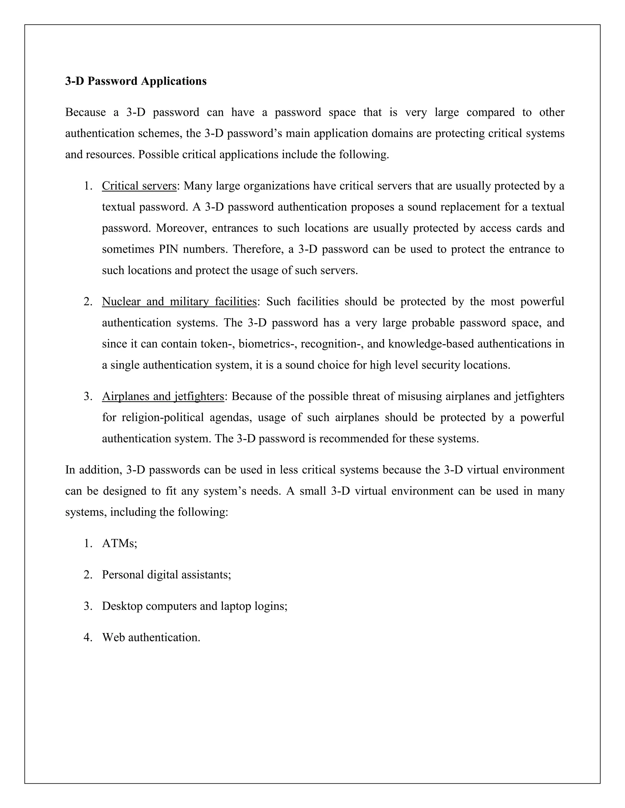 3-D Password Applications

Because a 3-D password can have a password space that is very large compared to other
authentication schemes, the 3-D password’s main application domains are protecting critical systems
and resources. Possible critical applications include the following.

   1. Critical servers: Many large organizations have critical servers that are usually protected by a
       textual password. A 3-D password authentication proposes a sound replacement for a textual
       password. Moreover, entrances to such locations are usually protected by access cards and
       sometimes PIN numbers. Therefore, a 3-D password can be used to protect the entrance to
       such locations and protect the usage of such servers.

   2. Nuclear and military facilities: Such facilities should be protected by the most powerful
       authentication systems. The 3-D password has a very large probable password space, and
       since it can contain token-, biometrics-, recognition-, and knowledge-based authentications in
       a single authentication system, it is a sound choice for high level security locations.

   3. Airplanes and jetfighters: Because of the possible threat of misusing airplanes and jetfighters
       for religion-political agendas, usage of such airplanes should be protected by a powerful
       authentication system. The 3-D password is recommended for these systems.

In addition, 3-D passwords can be used in less critical systems because the 3-D virtual environment
can be designed to fit any system’s needs. A small 3-D virtual environment can be used in many
systems, including the following:

   1. ATMs;

   2. Personal digital assistants;

   3. Desktop computers and laptop logins;

   4. Web authentication.
 
