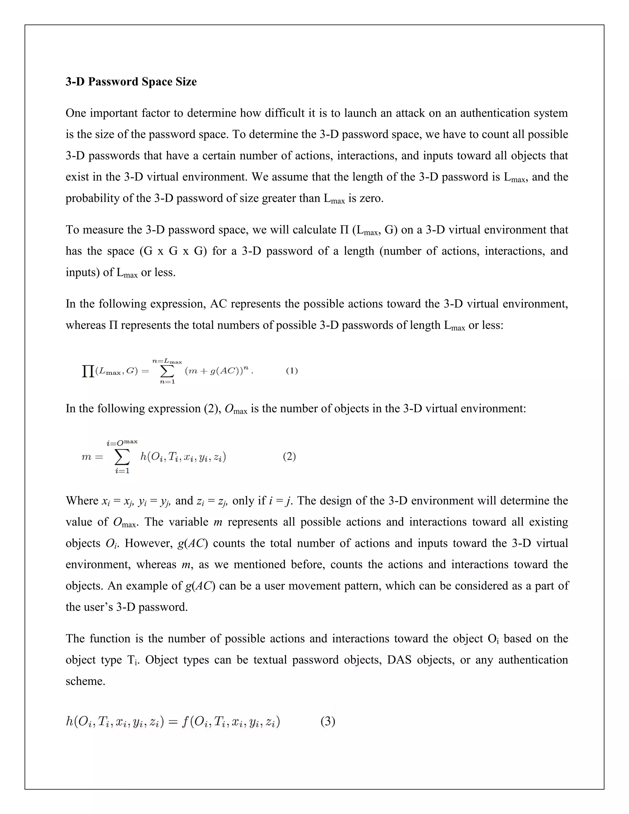 3-D Password Space Size

One important factor to determine how difficult it is to launch an attack on an authentication system
is the size of the password space. To determine the 3-D password space, we have to count all possible
3-D passwords that have a certain number of actions, interactions, and inputs toward all objects that
exist in the 3-D virtual environment. We assume that the length of the 3-D password is Lmax, and the
probability of the 3-D password of size greater than Lmax is zero.

To measure the 3-D password space, we will calculate Π (Lmax, G) on a 3-D virtual environment that
has the space (G x G x G) for a 3-D password of a length (number of actions, interactions, and
inputs) of Lmax or less.

In the following expression, AC represents the possible actions toward the 3-D virtual environment,
whereas Π represents the total numbers of possible 3-D passwords of length Lmax or less:




In the following expression (2), Omax is the number of objects in the 3-D virtual environment:




Where xi = xj, yi = yj, and zi = zj, only if i = j. The design of the 3-D environment will determine the
value of Omax. The variable m represents all possible actions and interactions toward all existing
objects Oi. However, g(AC) counts the total number of actions and inputs toward the 3-D virtual
environment, whereas m, as we mentioned before, counts the actions and interactions toward the
objects. An example of g(AC) can be a user movement pattern, which can be considered as a part of
the user’s 3-D password.

The function is the number of possible actions and interactions toward the object Oi based on the
object type Ti. Object types can be textual password objects, DAS objects, or any authentication
scheme.
 
