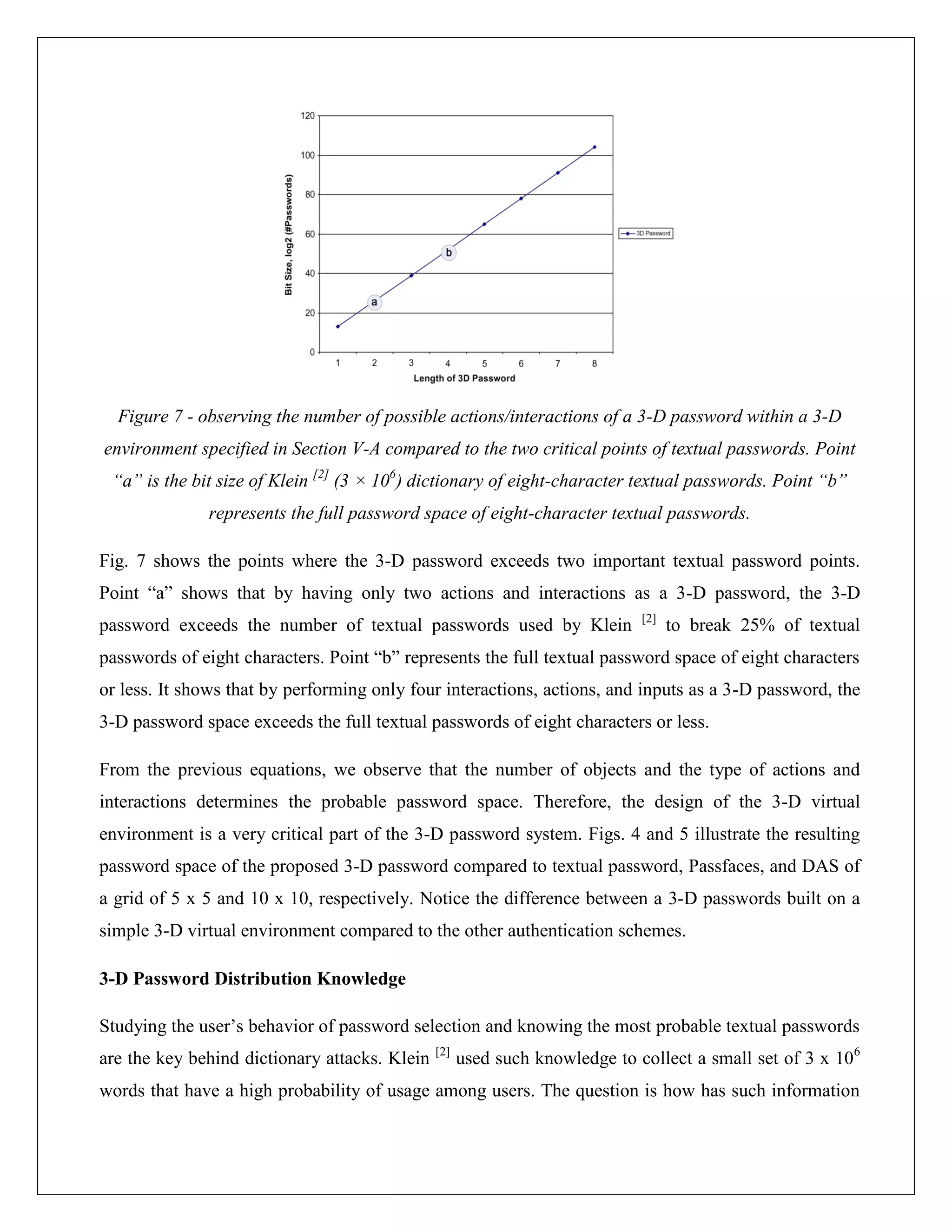 Figure 7 - observing the number of possible actions/interactions of a 3-D password within a 3-D
environment specified in Section V-A compared to the two critical points of textual passwords. Point
 “a” is the bit size of Klein [2] (3 × 106) dictionary of eight-character textual passwords. Point “b”
              represents the full password space of eight-character textual passwords.

Fig. 7 shows the points where the 3-D password exceeds two important textual password points.
Point “a” shows that by having only two actions and interactions as a 3-D password, the 3-D
                                                                             [2]
password exceeds the number of textual passwords used by Klein                     to break 25% of textual
passwords of eight characters. Point “b” represents the full textual password space of eight characters
or less. It shows that by performing only four interactions, actions, and inputs as a 3-D password, the
3-D password space exceeds the full textual passwords of eight characters or less.

From the previous equations, we observe that the number of objects and the type of actions and
interactions determines the probable password space. Therefore, the design of the 3-D virtual
environment is a very critical part of the 3-D password system. Figs. 4 and 5 illustrate the resulting
password space of the proposed 3-D password compared to textual password, Passfaces, and DAS of
a grid of 5 x 5 and 10 x 10, respectively. Notice the difference between a 3-D passwords built on a
simple 3-D virtual environment compared to the other authentication schemes.

3-D Password Distribution Knowledge

Studying the user’s behavior of password selection and knowing the most probable textual passwords
                                               [2]
are the key behind dictionary attacks. Klein         used such knowledge to collect a small set of 3 x 106
words that have a high probability of usage among users. The question is how has such information
 