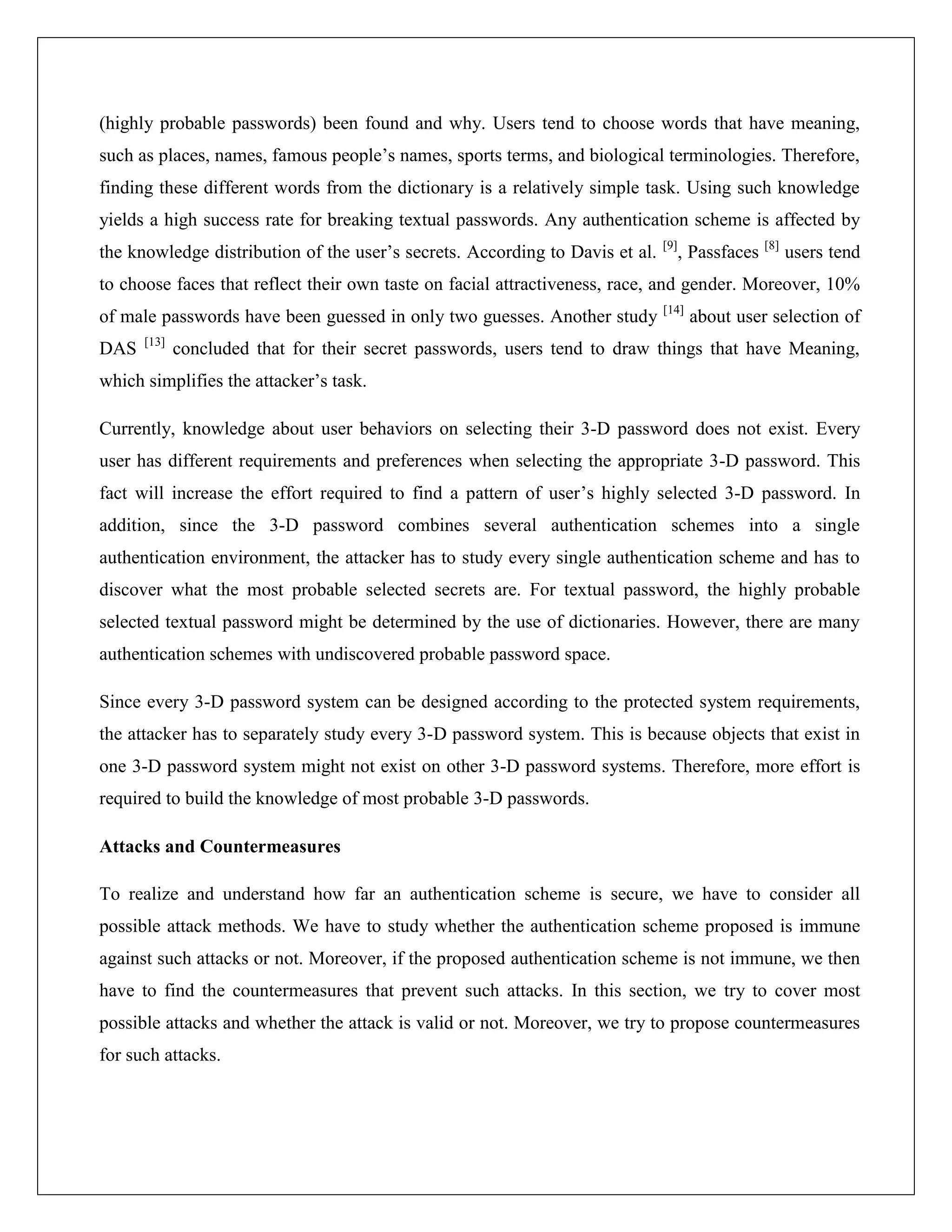 (highly probable passwords) been found and why. Users tend to choose words that have meaning,
such as places, names, famous people’s names, sports terms, and biological terminologies. Therefore,
finding these different words from the dictionary is a relatively simple task. Using such knowledge
yields a high success rate for breaking textual passwords. Any authentication scheme is affected by
                                                                              [9]
the knowledge distribution of the user’s secrets. According to Davis et al.         , Passfaces [8] users tend
to choose faces that reflect their own taste on facial attractiveness, race, and gender. Moreover, 10%
                                                                              [14]
of male passwords have been guessed in only two guesses. Another study               about user selection of
      [13]
DAS          concluded that for their secret passwords, users tend to draw things that have Meaning,
which simplifies the attacker’s task.

Currently, knowledge about user behaviors on selecting their 3-D password does not exist. Every
user has different requirements and preferences when selecting the appropriate 3-D password. This
fact will increase the effort required to find a pattern of user’s highly selected 3-D password. In
addition, since the 3-D password combines several authentication schemes into a single
authentication environment, the attacker has to study every single authentication scheme and has to
discover what the most probable selected secrets are. For textual password, the highly probable
selected textual password might be determined by the use of dictionaries. However, there are many
authentication schemes with undiscovered probable password space.

Since every 3-D password system can be designed according to the protected system requirements,
the attacker has to separately study every 3-D password system. This is because objects that exist in
one 3-D password system might not exist on other 3-D password systems. Therefore, more effort is
required to build the knowledge of most probable 3-D passwords.

Attacks and Countermeasures

To realize and understand how far an authentication scheme is secure, we have to consider all
possible attack methods. We have to study whether the authentication scheme proposed is immune
against such attacks or not. Moreover, if the proposed authentication scheme is not immune, we then
have to find the countermeasures that prevent such attacks. In this section, we try to cover most
possible attacks and whether the attack is valid or not. Moreover, we try to propose countermeasures
for such attacks.
 