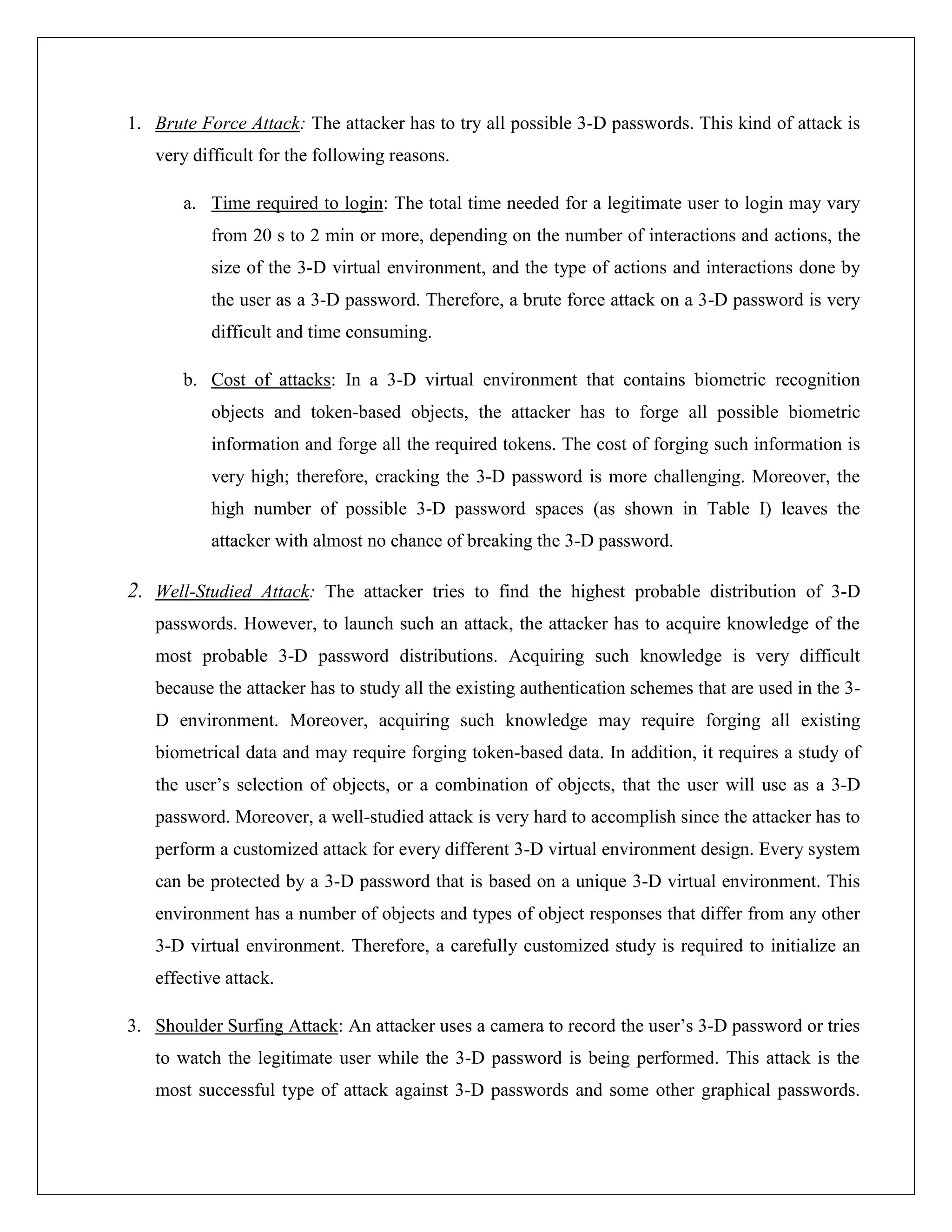 1. Brute Force Attack: The attacker has to try all possible 3-D passwords. This kind of attack is
   very difficult for the following reasons.

       a. Time required to login: The total time needed for a legitimate user to login may vary
           from 20 s to 2 min or more, depending on the number of interactions and actions, the
           size of the 3-D virtual environment, and the type of actions and interactions done by
           the user as a 3-D password. Therefore, a brute force attack on a 3-D password is very
           difficult and time consuming.

       b. Cost of attacks: In a 3-D virtual environment that contains biometric recognition
           objects and token-based objects, the attacker has to forge all possible biometric
           information and forge all the required tokens. The cost of forging such information is
           very high; therefore, cracking the 3-D password is more challenging. Moreover, the
           high number of possible 3-D password spaces (as shown in Table I) leaves the
           attacker with almost no chance of breaking the 3-D password.

2. Well-Studied Attack: The attacker tries to find the highest probable distribution of 3-D
   passwords. However, to launch such an attack, the attacker has to acquire knowledge of the
   most probable 3-D password distributions. Acquiring such knowledge is very difficult
   because the attacker has to study all the existing authentication schemes that are used in the 3-
   D environment. Moreover, acquiring such knowledge may require forging all existing
   biometrical data and may require forging token-based data. In addition, it requires a study of
   the user’s selection of objects, or a combination of objects, that the user will use as a 3-D
   password. Moreover, a well-studied attack is very hard to accomplish since the attacker has to
   perform a customized attack for every different 3-D virtual environment design. Every system
   can be protected by a 3-D password that is based on a unique 3-D virtual environment. This
   environment has a number of objects and types of object responses that differ from any other
   3-D virtual environment. Therefore, a carefully customized study is required to initialize an
   effective attack.

3. Shoulder Surfing Attack: An attacker uses a camera to record the user’s 3-D password or tries
   to watch the legitimate user while the 3-D password is being performed. This attack is the
   most successful type of attack against 3-D passwords and some other graphical passwords.
 