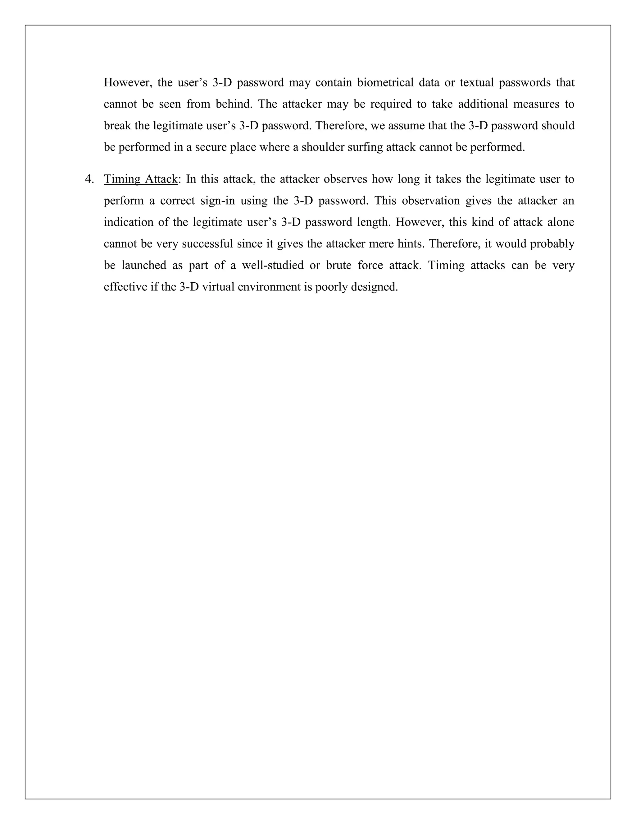 However, the user’s 3-D password may contain biometrical data or textual passwords that
   cannot be seen from behind. The attacker may be required to take additional measures to
   break the legitimate user’s 3-D password. Therefore, we assume that the 3-D password should
   be performed in a secure place where a shoulder surfing attack cannot be performed.

4. Timing Attack: In this attack, the attacker observes how long it takes the legitimate user to
   perform a correct sign-in using the 3-D password. This observation gives the attacker an
   indication of the legitimate user’s 3-D password length. However, this kind of attack alone
   cannot be very successful since it gives the attacker mere hints. Therefore, it would probably
   be launched as part of a well-studied or brute force attack. Timing attacks can be very
   effective if the 3-D virtual environment is poorly designed.
 
