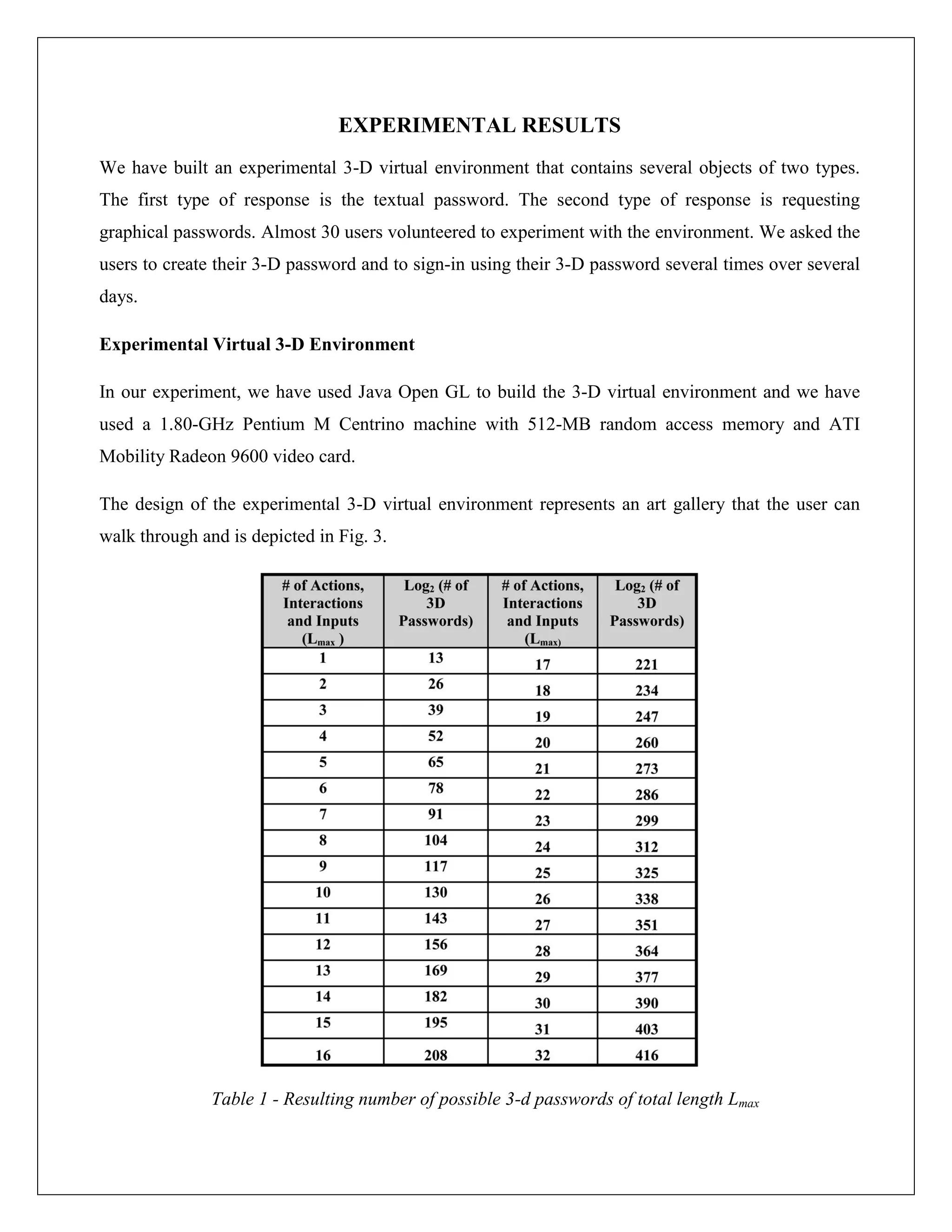 EXPERIMENTAL RESULTS
We have built an experimental 3-D virtual environment that contains several objects of two types.
The first type of response is the textual password. The second type of response is requesting
graphical passwords. Almost 30 users volunteered to experiment with the environment. We asked the
users to create their 3-D password and to sign-in using their 3-D password several times over several
days.

Experimental Virtual 3-D Environment

In our experiment, we have used Java Open GL to build the 3-D virtual environment and we have
used a 1.80-GHz Pentium M Centrino machine with 512-MB random access memory and ATI
Mobility Radeon 9600 video card.

The design of the experimental 3-D virtual environment represents an art gallery that the user can
walk through and is depicted in Fig. 3.




               Table 1 - Resulting number of possible 3-d passwords of total length Lmax
 